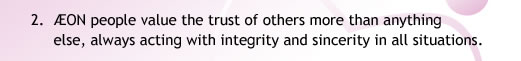 2. ÆON people value the trust of others more than anything
            else, always acting with integrity and sincerity in all situations.