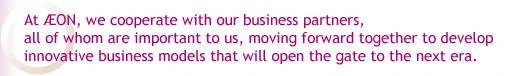 At AEON, we cooperate with our business partners,all of whom are important to us, moving forward together to develop innovative business models that will open the gate to the next era.